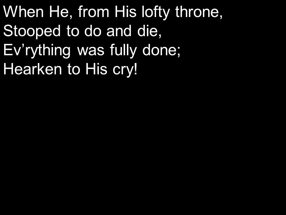When He, from His lofty throne, Stooped to do and die, Ev’rything was fully done; Hearken to His cry!