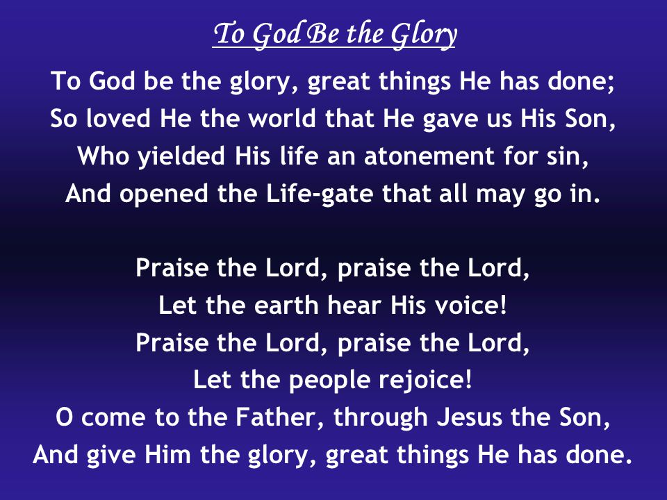 To God Be the Glory To God be the glory, great things He has done; So loved He the world that He gave us His Son, Who yielded His life an atonement for sin, And opened the Life-gate that all may go in.