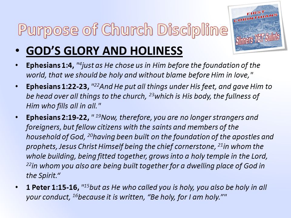 GOD’S GLORY AND HOLINESS Ephesians 1:4, 4 just as He chose us in Him before the foundation of the world, that we should be holy and without blame before Him in love, Ephesians 1:22-23, 22 And He put all things under His feet, and gave Him to be head over all things to the church, 23 which is His body, the fullness of Him who fills all in all. Ephesians 2:19-22, 19 Now, therefore, you are no longer strangers and foreigners, but fellow citizens with the saints and members of the household of God, 20 having been built on the foundation of the apostles and prophets, Jesus Christ Himself being the chief cornerstone, 21 in whom the whole building, being fitted together, grows into a holy temple in the Lord, 22 in whom you also are being built together for a dwelling place of God in the Spirit. 1 Peter 1:15-16, 15 but as He who called you is holy, you also be holy in all your conduct, 16 because it is written, Be holy, for I am holy.