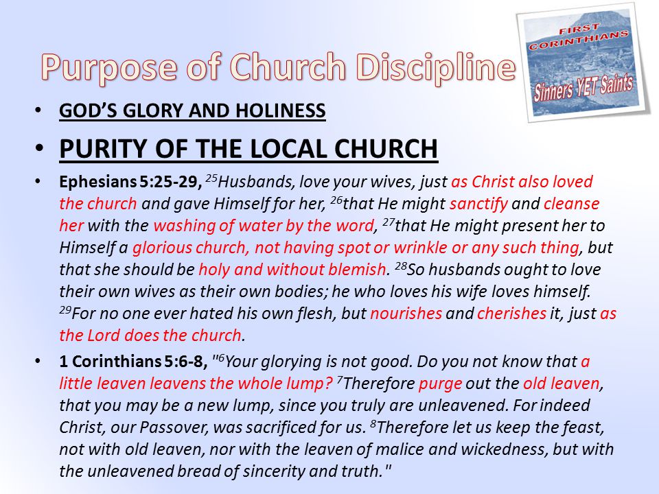 GOD’S GLORY AND HOLINESS PURITY OF THE LOCAL CHURCH Ephesians 5:25-29, 25 Husbands, love your wives, just as Christ also loved the church and gave Himself for her, 26 that He might sanctify and cleanse her with the washing of water by the word, 27 that He might present her to Himself a glorious church, not having spot or wrinkle or any such thing, but that she should be holy and without blemish.