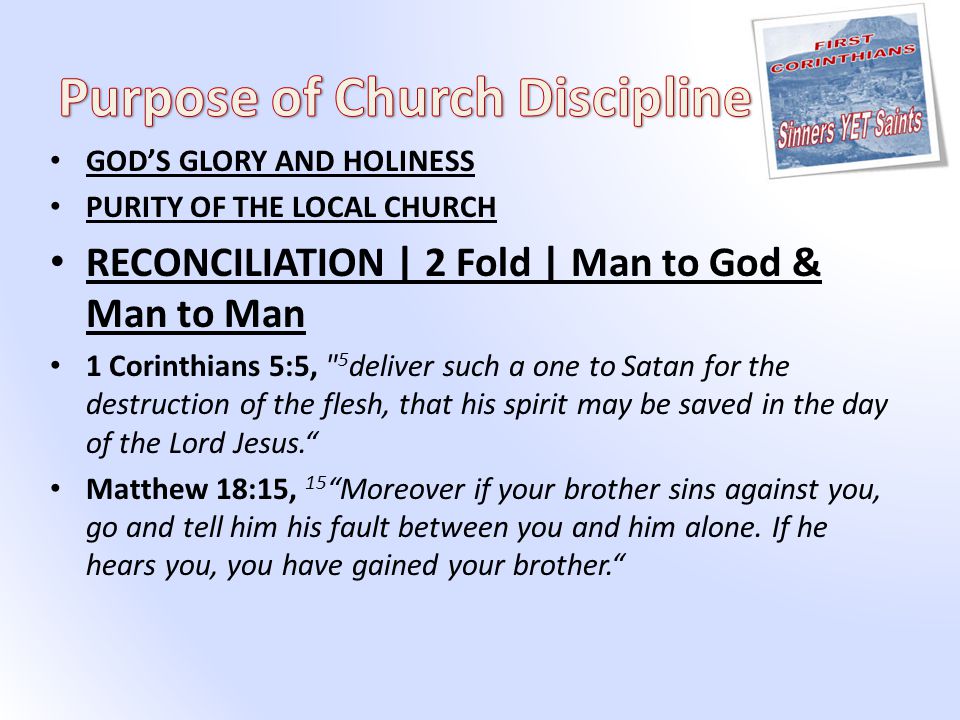 GOD’S GLORY AND HOLINESS PURITY OF THE LOCAL CHURCH RECONCILIATION | 2 Fold | Man to God & Man to Man 1 Corinthians 5:5, 5 deliver such a one to Satan for the destruction of the flesh, that his spirit may be saved in the day of the Lord Jesus. Matthew 18:15, 15 Moreover if your brother sins against you, go and tell him his fault between you and him alone.