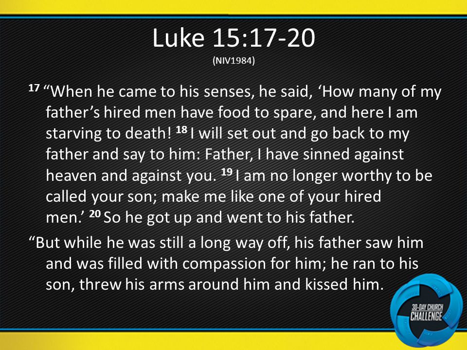 Luke 15:17-20 (NIV1984) 17 When he came to his senses, he said, ‘How many of my father’s hired men have food to spare, and here I am starving to death.