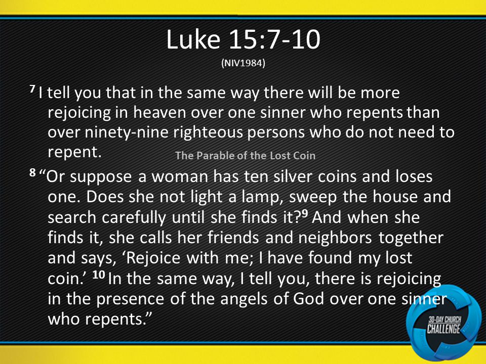 Luke 15:7-10 (NIV1984) 7 I tell you that in the same way there will be more rejoicing in heaven over one sinner who repents than over ninety-nine righteous persons who do not need to repent.
