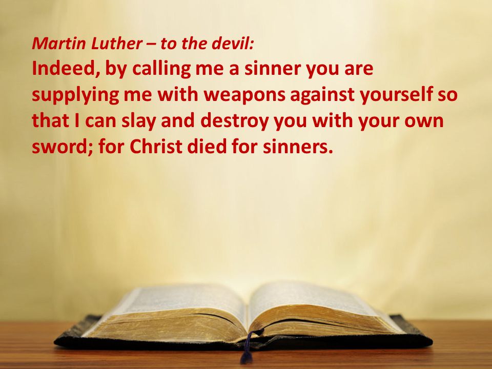 Martin Luther – to the devil: Indeed, by calling me a sinner you are supplying me with weapons against yourself so that I can slay and destroy you with your own sword; for Christ died for sinners.
