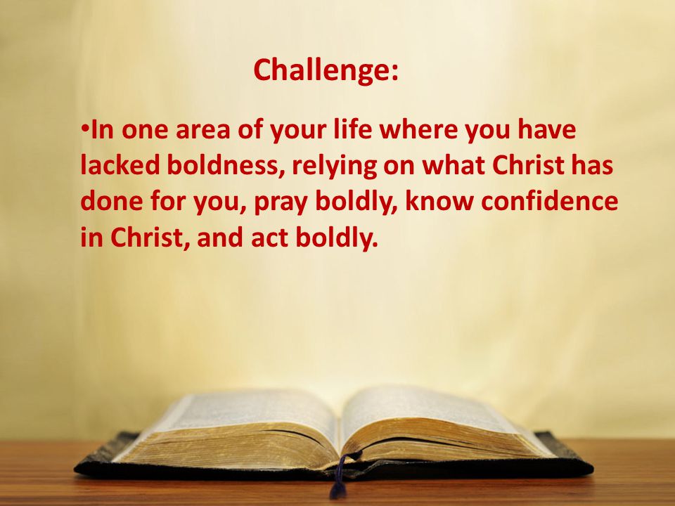 In one area of your life where you have lacked boldness, relying on what Christ has done for you, pray boldly, know confidence in Christ, and act boldly.