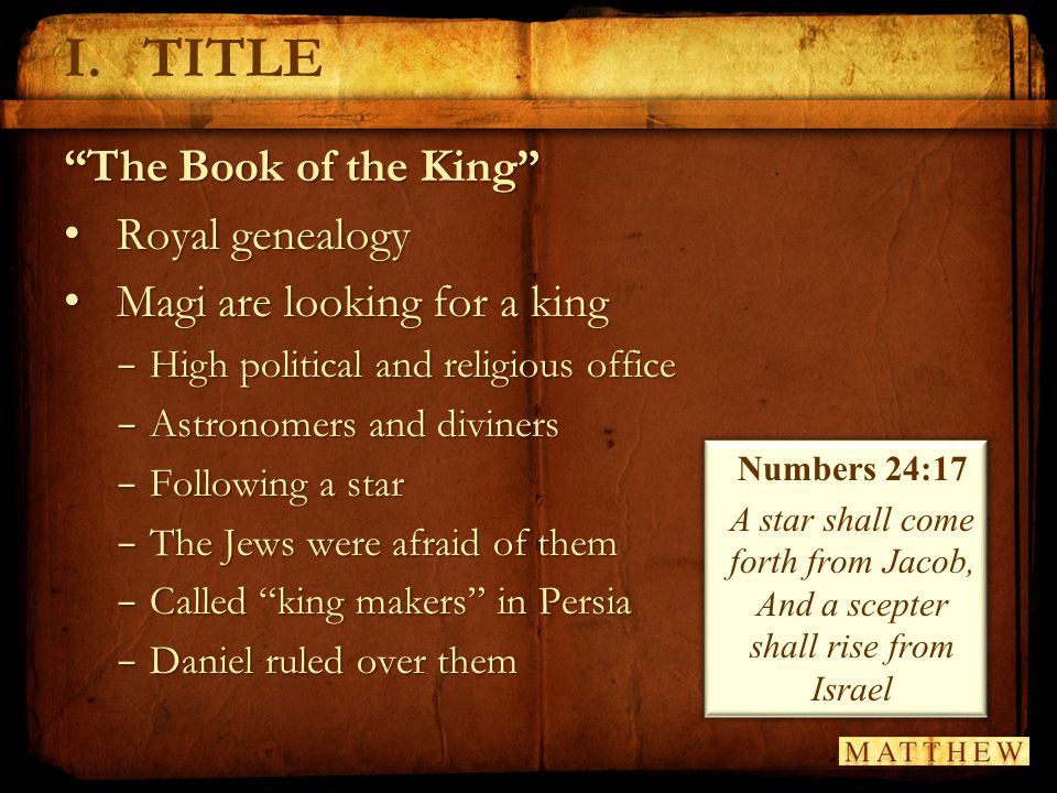 I.TITLE The Book of the King Royal genealogy Royal genealogy Magi are looking for a king Magi are looking for a king − High political and religious office − Astronomers and diviners − Following a star − The Jews were afraid of them − Called king makers in Persia − Daniel ruled over them Numbers 24:17 A star shall come forth from Jacob, And a scepter shall rise from Israel