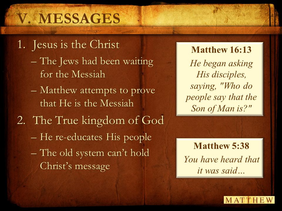 V.MESSAGES 1.Jesus is the Christ –The Jews had been waiting for the Messiah –Matthew attempts to prove that He is the Messiah 2.The True kingdom of God –He re-educates His people –The old system can’t hold Christ’s message Matthew 16:13 He began asking His disciples, saying, Who do people say that the Son of Man is Matthew 5:38 You have heard that it was said…