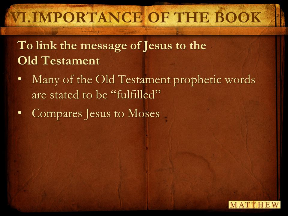VI.IMPORTANCE OF THE BOOK To link the message of Jesus to the Old Testament Many of the Old Testament prophetic words are stated to be fulfilled Many of the Old Testament prophetic words are stated to be fulfilled Compares Jesus to Moses Compares Jesus to Moses