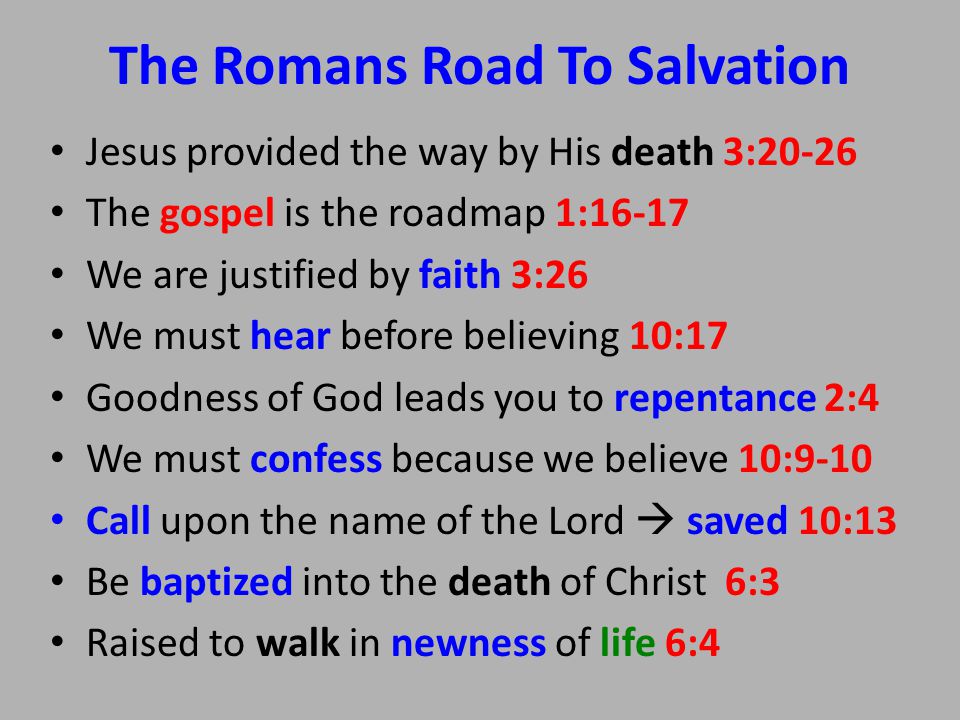 The Romans Road To Salvation Jesus provided the way by His death 3:20-26 The gospel is the roadmap 1:16-17 We are justified by faith 3:26 We must hear before believing 10:17 Goodness of God leads you to repentance 2:4 We must confess because we believe 10:9-10 Call upon the name of the Lord  saved 10:13 Be baptized into the death of Christ 6:3 Raised to walk in newness of life 6:4