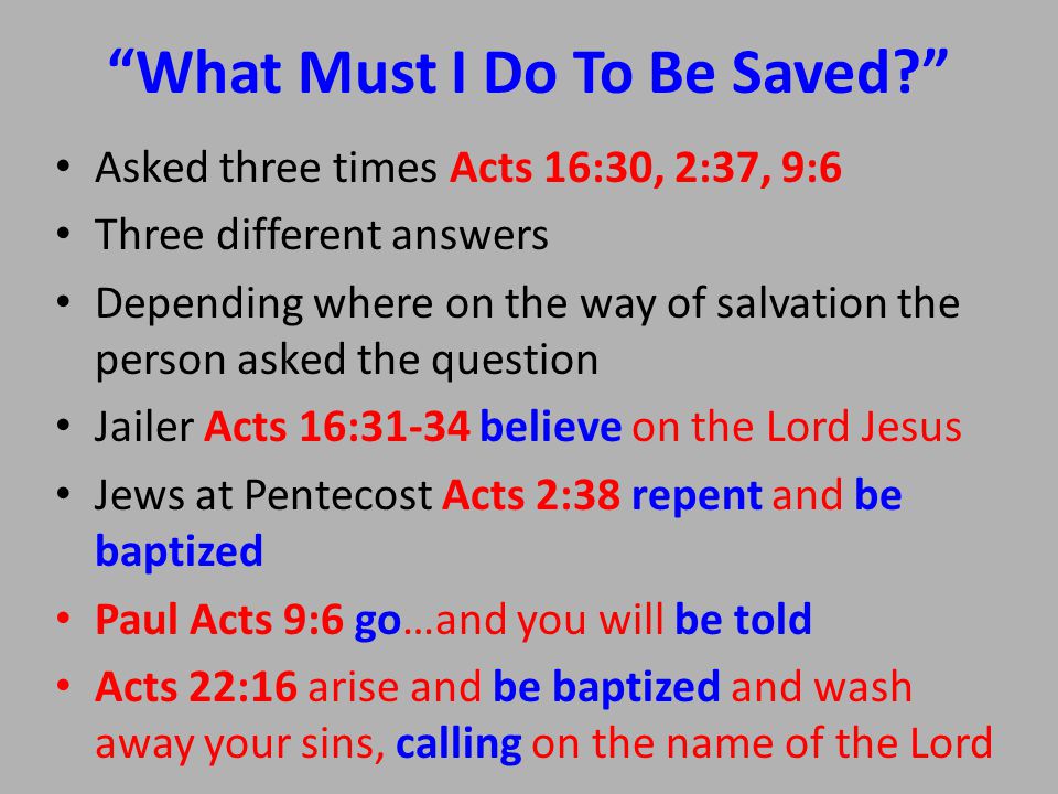 What Must I Do To Be Saved Asked three times Acts 16:30, 2:37, 9:6 Three different answers Depending where on the way of salvation the person asked the question Jailer Acts 16:31-34 believe on the Lord Jesus Jews at Pentecost Acts 2:38 repent and be baptized Paul Acts 9:6 go…and you will be told Acts 22:16 arise and be baptized and wash away your sins, calling on the name of the Lord