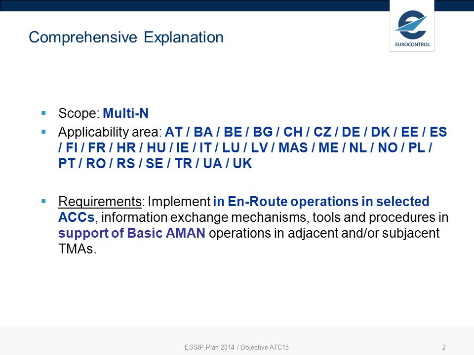 2 Comprehensive Explanation  Scope: Multi-N  Applicability area: AT / BA / BE / BG / CH / CZ / DE / DK / EE / ES / FI / FR / HR / HU / IE / IT / LU / LV / MAS / ME / NL / NO / PL / PT / RO / RS / SE / TR / UA / UK  Requirements: Implement in En-Route operations in selected ACCs, information exchange mechanisms, tools and procedures in support of Basic AMAN operations in adjacent and/or subjacent TMAs.