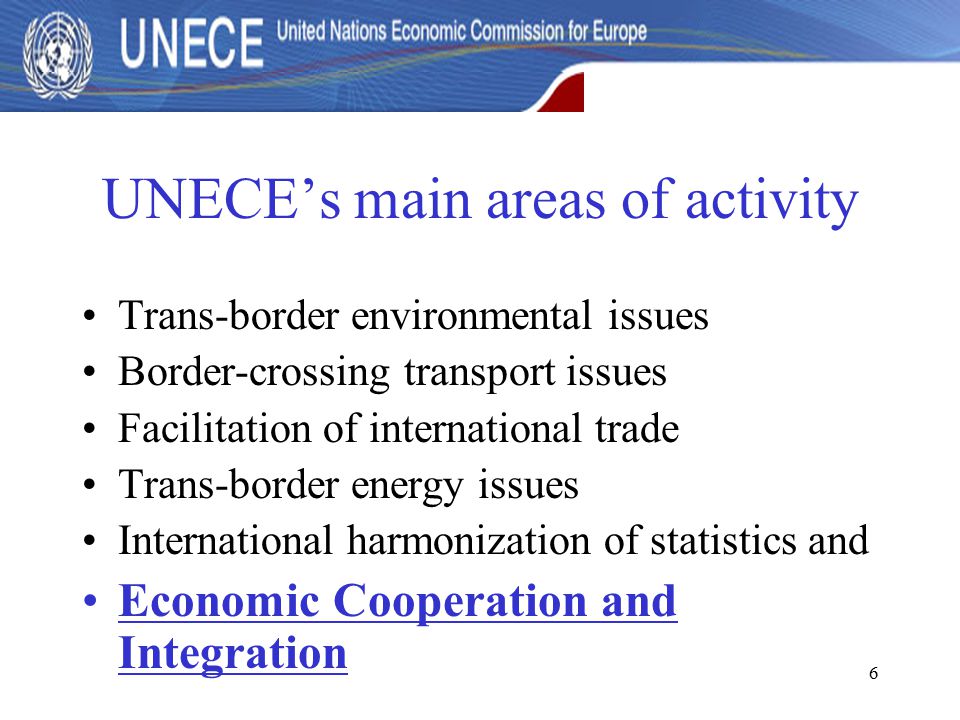 6 UNECE’s main areas of activity Trans-border environmental issues Border-crossing transport issues Facilitation of international trade Trans-border energy issues International harmonization of statistics and Economic Cooperation and Integration