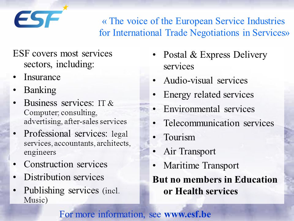 « The voice of the European Service Industries for International Trade Negotiations in Services» ESF covers most services sectors, including: Insurance Banking Business services: IT & Computer; consulting, advertising, after-sales services Professional services: legal services, accountants, architects, engineers Construction services Distribution services Publishing services (incl.
