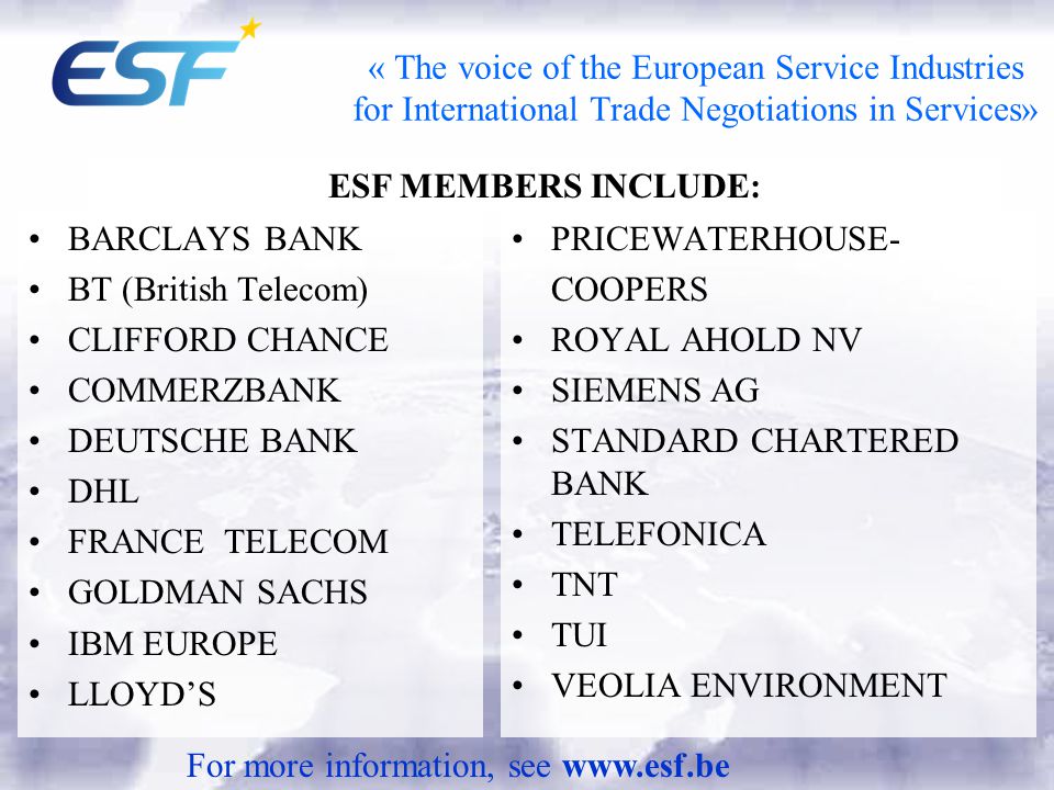 « The voice of the European Service Industries for International Trade Negotiations in Services» BARCLAYS BANK BT (British Telecom) CLIFFORD CHANCE COMMERZBANK DEUTSCHE BANK DHL FRANCE TELECOM GOLDMAN SACHS IBM EUROPE LLOYD’S PRICEWATERHOUSE- COOPERS ROYAL AHOLD NV SIEMENS AG STANDARD CHARTERED BANK TELEFONICA TNT TUI VEOLIA ENVIRONMENT ESF MEMBERS INCLUDE: For more information, see