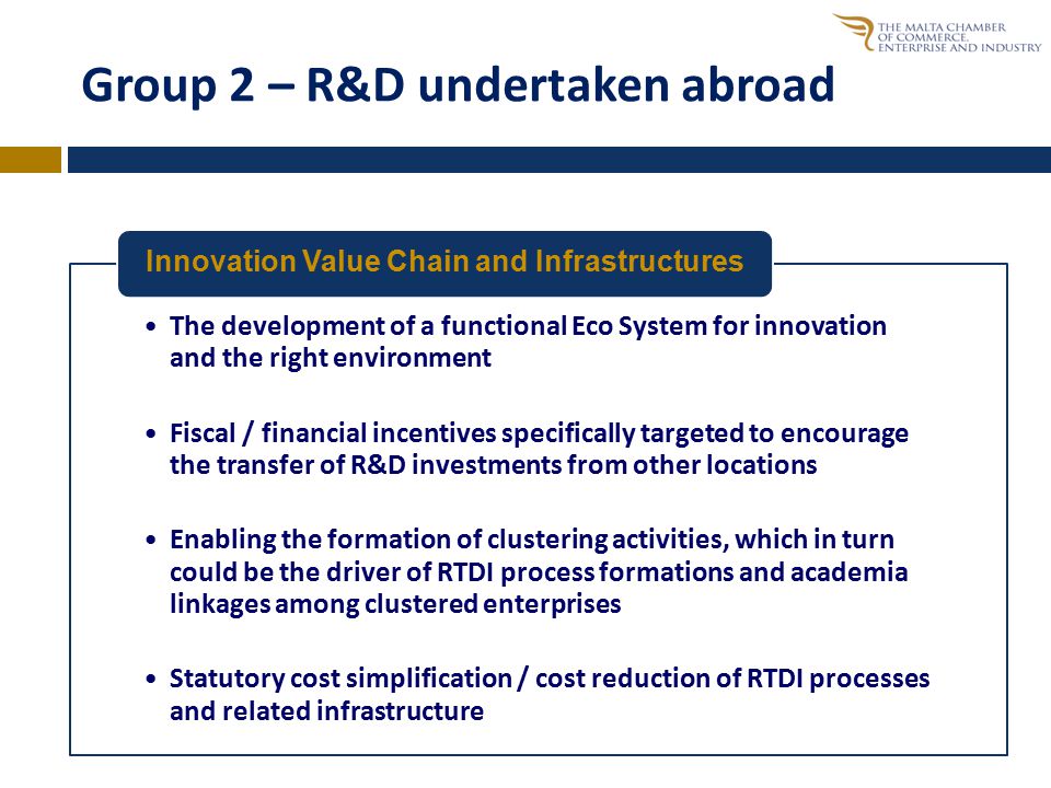 Group 2 – R&D undertaken abroad The development of a functional Eco System for innovation and the right environment Fiscal / financial incentives specifically targeted to encourage the transfer of R&D investments from other locations Enabling the formation of clustering activities, which in turn could be the driver of RTDI process formations and academia linkages among clustered enterprises Statutory cost simplification / cost reduction of RTDI processes and related infrastructure Innovation Value Chain and Infrastructures