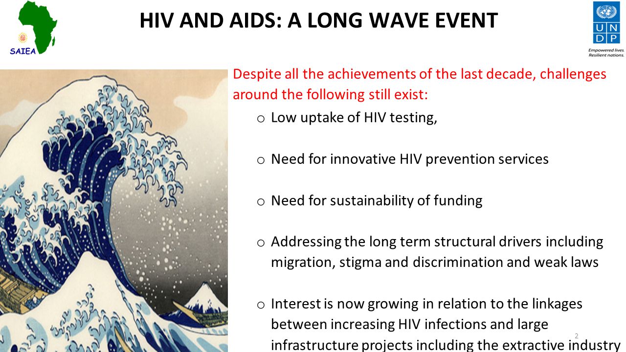 HIV AND AIDS: A LONG WAVE EVENT Despite all the achievements of the last decade, challenges around the following still exist: o Low uptake of HIV testing, o Need for innovative HIV prevention services o Need for sustainability of funding o Addressing the long term structural drivers including migration, stigma and discrimination and weak laws o Interest is now growing in relation to the linkages between increasing HIV infections and large infrastructure projects including the extractive industry 2