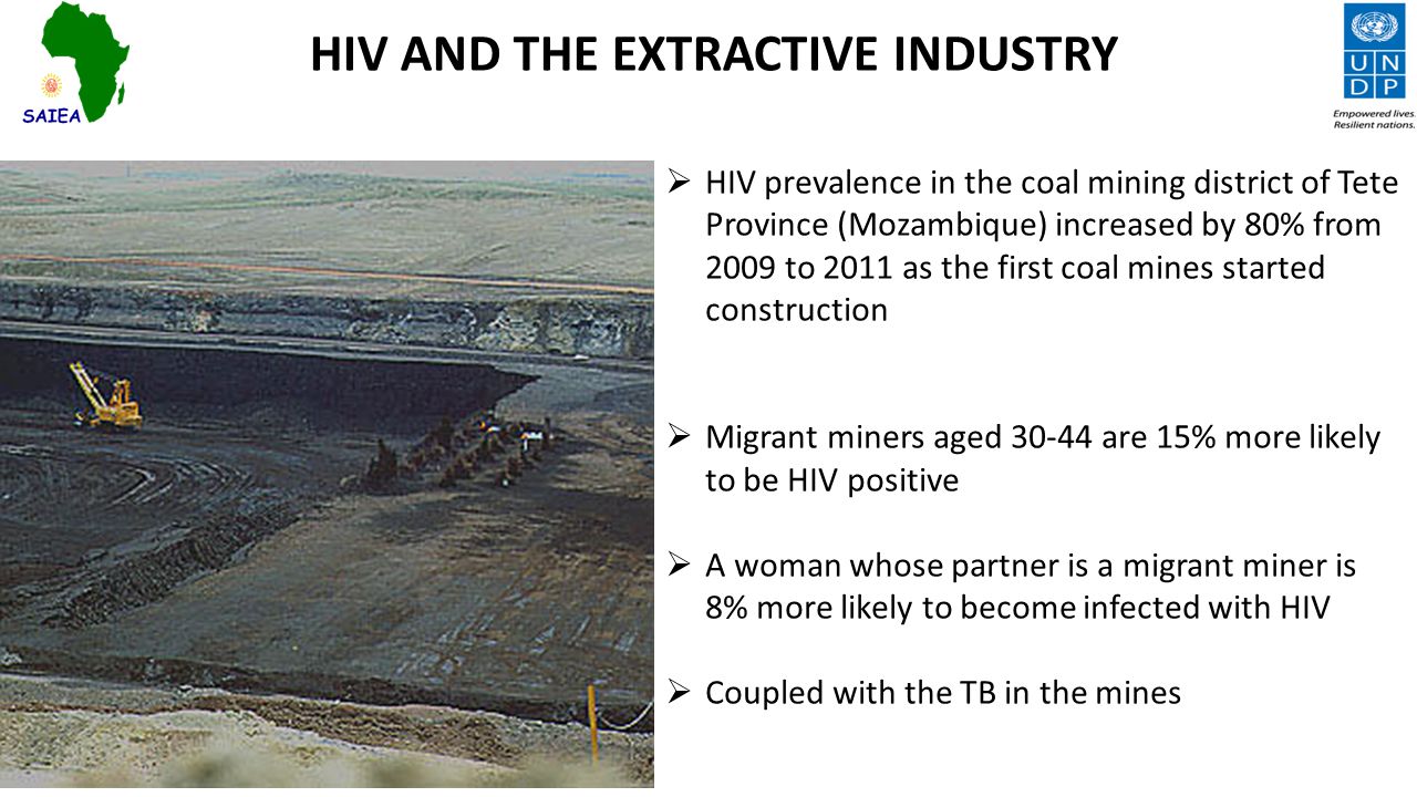 HIV AND THE EXTRACTIVE INDUSTRY  HIV prevalence in the coal mining district of Tete Province (Mozambique) increased by 80% from 2009 to 2011 as the first coal mines started construction  Migrant miners aged are 15% more likely to be HIV positive  A woman whose partner is a migrant miner is 8% more likely to become infected with HIV  Coupled with the TB in the mines