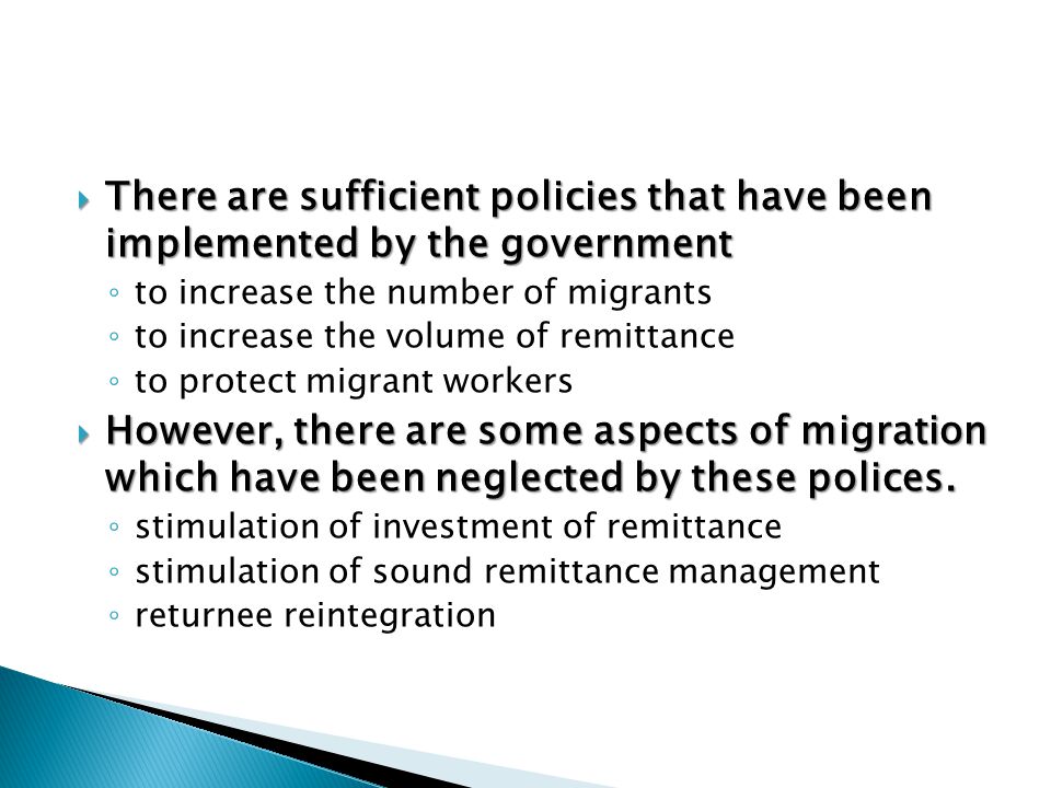 There are sufficient policies that have been implemented by the government ◦ to increase the number of migrants ◦ to increase the volume of remittance ◦ to protect migrant workers  However, there are some aspects of migration which have been neglected by these polices.