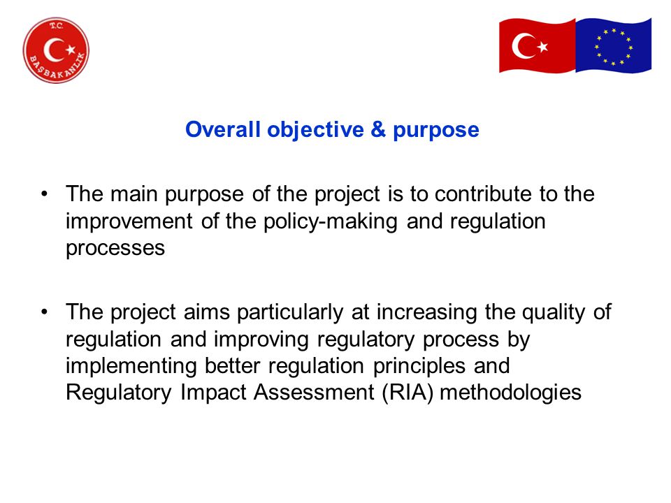 Overall objective & purpose The main purpose of the project is to contribute to the improvement of the policy-making and regulation processes The project aims particularly at increasing the quality of regulation and improving regulatory process by implementing better regulation principles and Regulatory Impact Assessment (RIA) methodologies