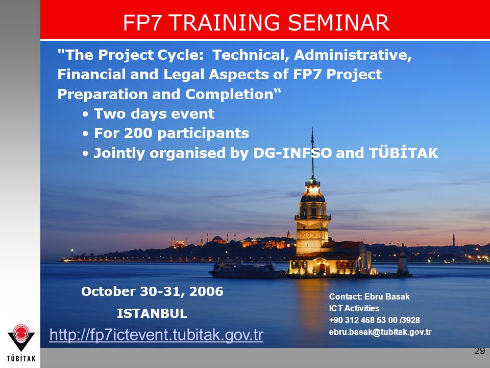 29 FP7 TRAINING SEMINAR The Project Cycle: Technical, Administrative, Financial and Legal Aspects of FP7 Project Preparation and Completion Two days event For 200 participants Jointly organised by DG-INFSO and TÜBİTAK October 30-31, 2006 ISTANBUL Contact: Ebru Basak ICT Activities /3928