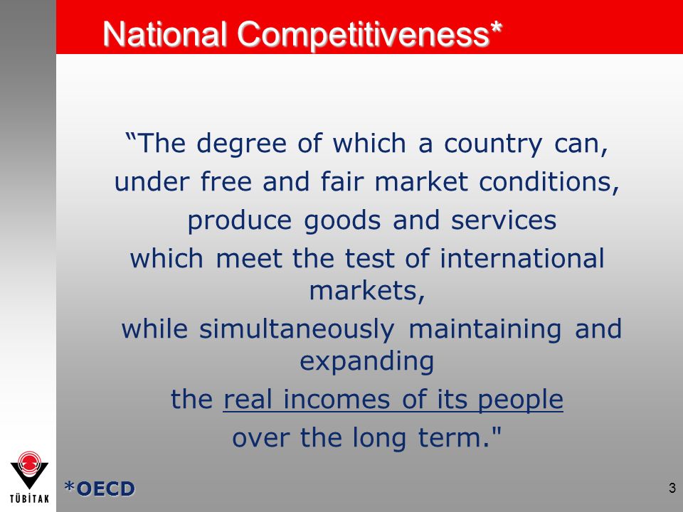 3 National Competitiveness* The degree of which a country can, under free and fair market conditions, produce goods and services which meet the test of international markets, while simultaneously maintaining and expanding the real incomes of its people over the long term. *OECD