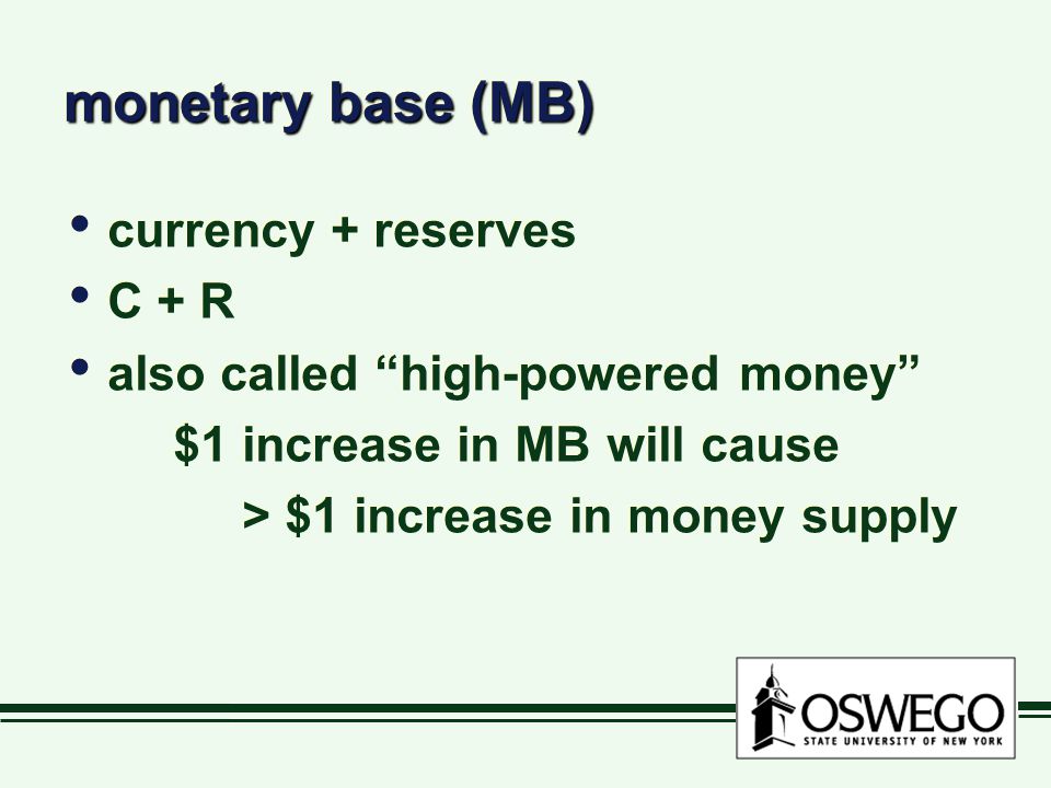 monetary base (MB) currency + reserves C + R also called high-powered money $1 increase in MB will cause > $1 increase in money supply currency + reserves C + R also called high-powered money $1 increase in MB will cause > $1 increase in money supply