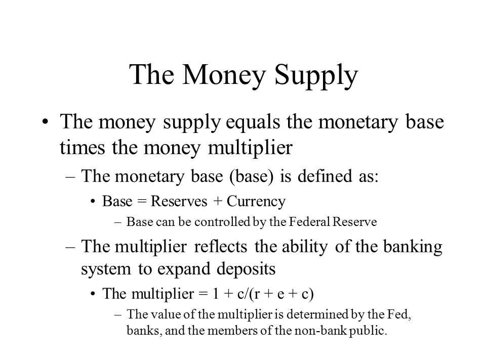 The Money Supply The money supply equals the monetary base times the money multiplier –The monetary base (base) is defined as: Base = Reserves + Currency –Base can be controlled by the Federal Reserve –The multiplier reflects the ability of the banking system to expand deposits The multiplier = 1 + c/(r + e + c) –The value of the multiplier is determined by the Fed, banks, and the members of the non-bank public.