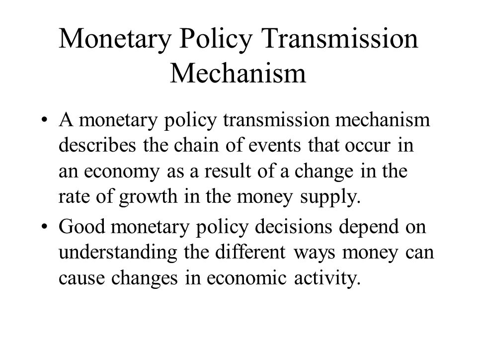 Monetary Policy Transmission Mechanism A monetary policy transmission mechanism describes the chain of events that occur in an economy as a result of a change in the rate of growth in the money supply.
