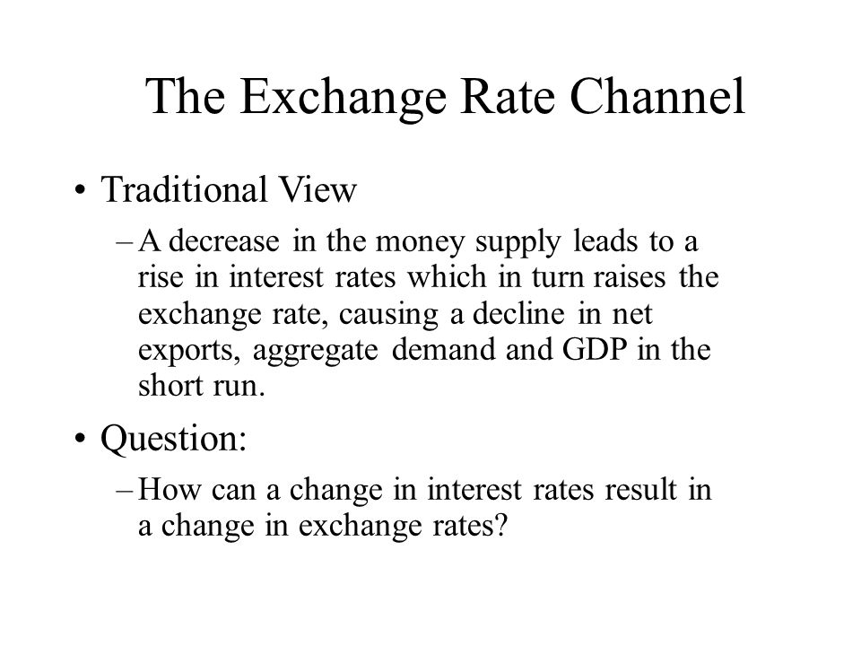 The Exchange Rate Channel Traditional View –A decrease in the money supply leads to a rise in interest rates which in turn raises the exchange rate, causing a decline in net exports, aggregate demand and GDP in the short run.