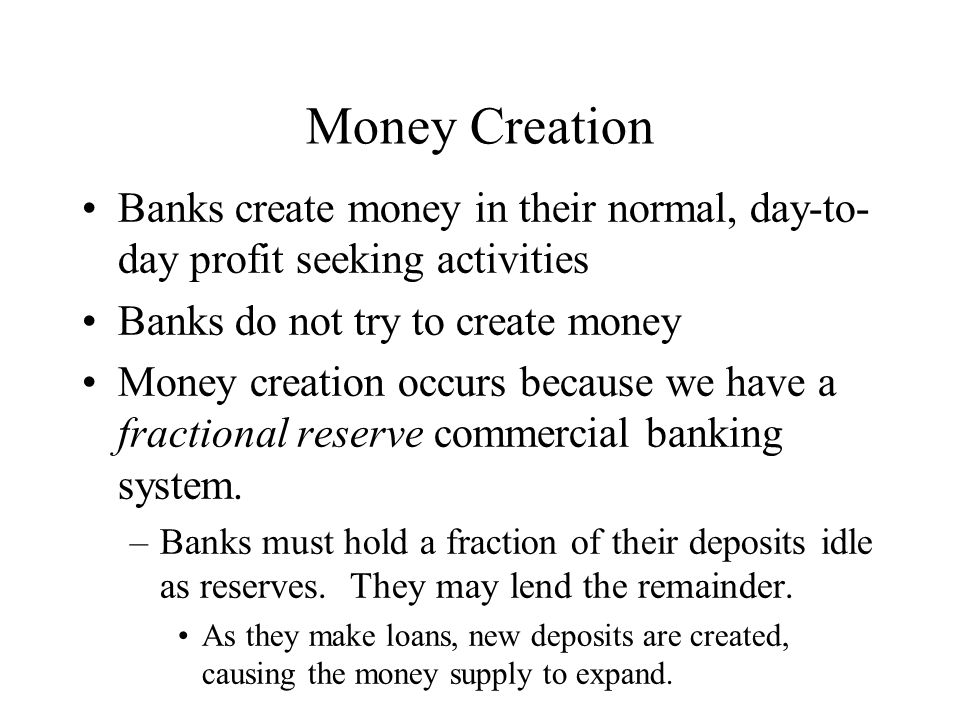 Money Creation Banks create money in their normal, day-to- day profit seeking activities Banks do not try to create money Money creation occurs because we have a fractional reserve commercial banking system.