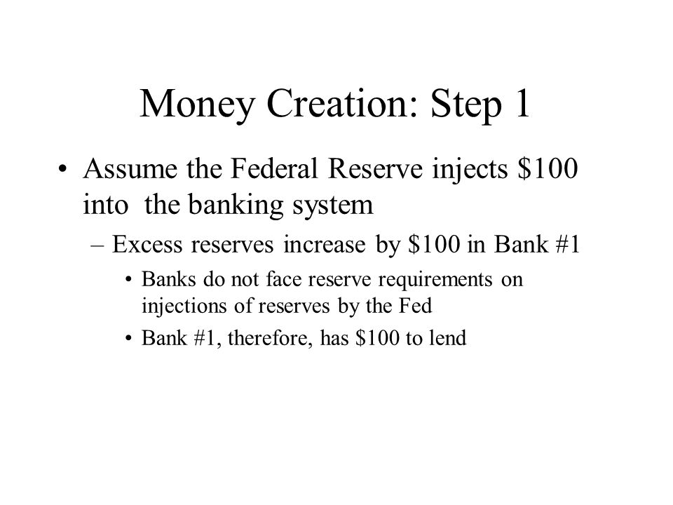 Money Creation: Step 1 Assume the Federal Reserve injects $100 into the banking system –Excess reserves increase by $100 in Bank #1 Banks do not face reserve requirements on injections of reserves by the Fed Bank #1, therefore, has $100 to lend