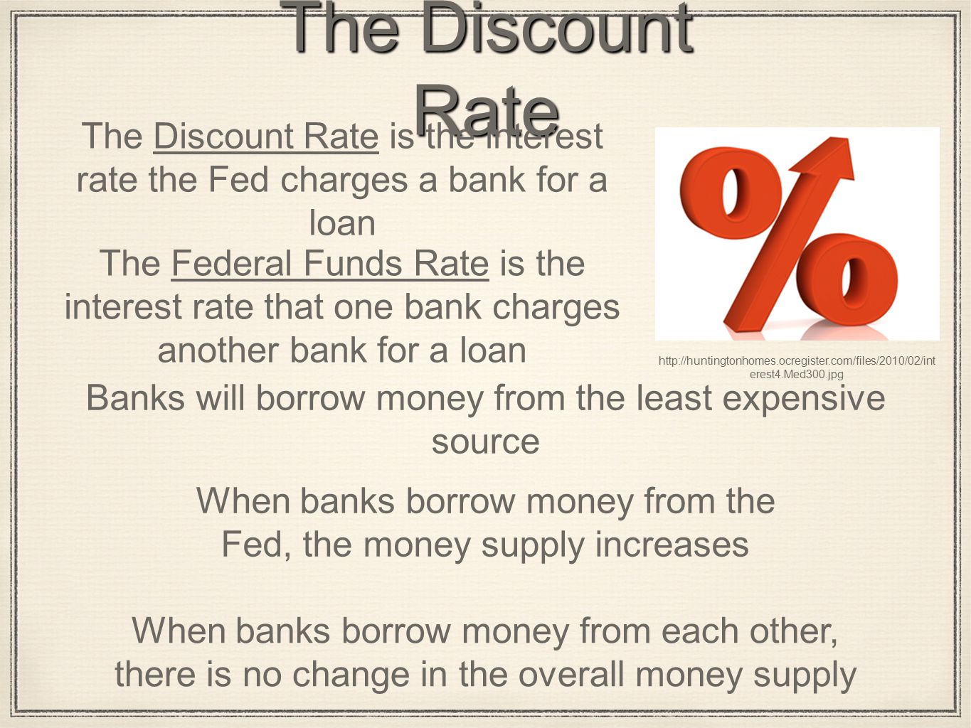 The Discount Rate The Discount Rate is the interest rate the Fed charges a bank for a loan The Federal Funds Rate is the interest rate that one bank charges another bank for a loan Banks will borrow money from the least expensive source   erest4.Med300.jpg When banks borrow money from the Fed, the money supply increases When banks borrow money from each other, there is no change in the overall money supply