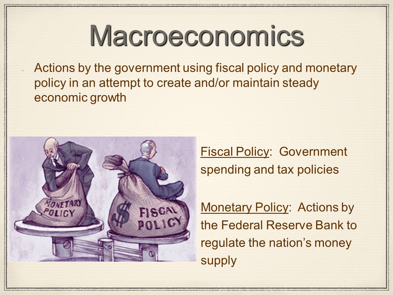 Macroeconomics Actions by the government using fiscal policy and monetary policy in an attempt to create and/or maintain steady economic growth Fiscal Policy: Government spending and tax policies Monetary Policy: Actions by the Federal Reserve Bank to regulate the nation’s money supply