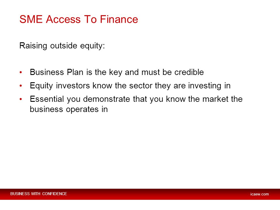 BUSINESS WITH CONFIDENCE icaew.com SME Access To Finance Raising outside equity: Business Plan is the key and must be credible Equity investors know the sector they are investing in Essential you demonstrate that you know the market the business operates in