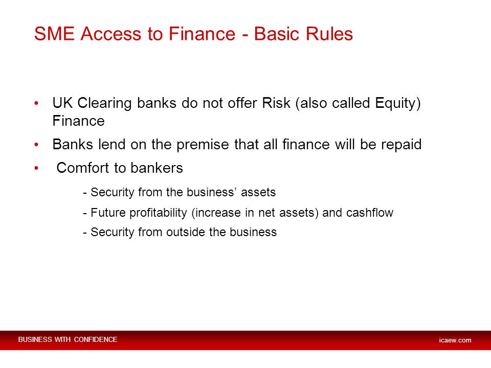 BUSINESS WITH CONFIDENCE icaew.com SME Access to Finance - Basic Rules UK Clearing banks do not offer Risk (also called Equity) Finance Banks lend on the premise that all finance will be repaid Comfort to bankers - Security from the business’ assets - Future profitability (increase in net assets) and cashflow - Security from outside the business