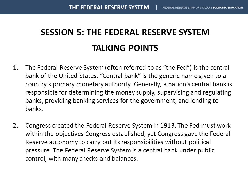 SESSION 5: THE FEDERAL RESERVE SYSTEM TALKING POINTS THE FEDERAL RESERVE SYSTEM 1.The Federal Reserve System (often referred to as the Fed ) is the central bank of the United States.
