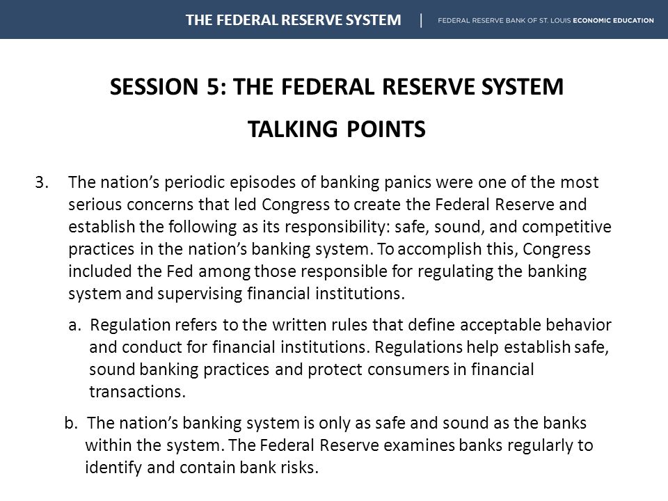 SESSION 5: THE FEDERAL RESERVE SYSTEM TALKING POINTS THE FEDERAL RESERVE SYSTEM 3.The nation’s periodic episodes of banking panics were one of the most serious concerns that led Congress to create the Federal Reserve and establish the following as its responsibility: safe, sound, and competitive practices in the nation’s banking system.