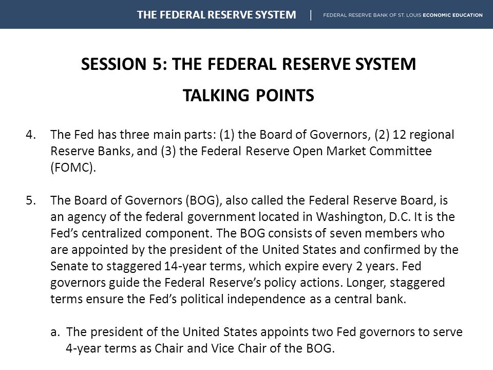 SESSION 5: THE FEDERAL RESERVE SYSTEM TALKING POINTS THE FEDERAL RESERVE SYSTEM 4.The Fed has three main parts: (1) the Board of Governors, (2) 12 regional Reserve Banks, and (3) the Federal Reserve Open Market Committee (FOMC).