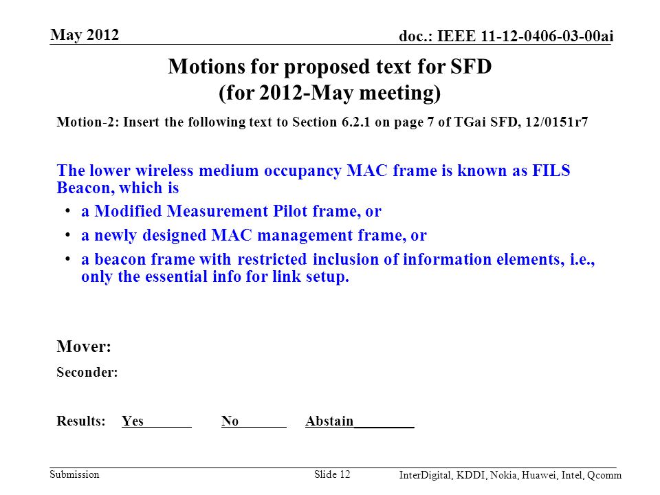 Submission doc.: IEEE ai Motions for proposed text for SFD (for 2012-May meeting) Motion-2: Insert the following text to Section on page 7 of TGai SFD, 12/0151r7 The lower wireless medium occupancy MAC frame is known as FILS Beacon, which is a Modified Measurement Pilot frame, or a newly designed MAC management frame, or a beacon frame with restricted inclusion of information elements, i.e., only the essential info for link setup.
