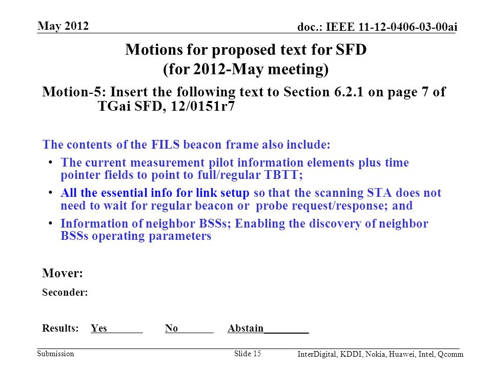 Submission doc.: IEEE ai Motions for proposed text for SFD (for 2012-May meeting) Motion-5: Insert the following text to Section on page 7 of TGai SFD, 12/0151r7 The contents of the FILS beacon frame also include: The current measurement pilot information elements plus time pointer fields to point to full/regular TBTT; All the essential info for link setup so that the scanning STA does not need to wait for regular beacon or probe request/response; and Information of neighbor BSSs; Enabling the discovery of neighbor BSSs operating parameters Mover: Seconder: Results: Yes No Abstain________ Slide 15 May 2012 InterDigital, KDDI, Nokia, Huawei, Intel, Qcomm