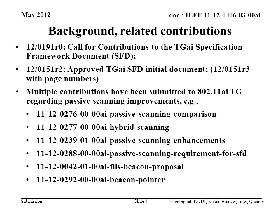 Submission doc.: IEEE ai May 2012 Slide 4 Background, related contributions 12/0191r0: Call for Contributions to the TGai Specification Framework Document (SFD); 12/0151r2: Approved TGai SFD initial document; (12/0151r3 with page numbers) Multiple contributions have been submitted to ai TG regarding passive scanning improvements, e.g., ai-passive-scanning-comparison ai-hybrid-scanning ai-passive-scanning-enhancements ai-passive-scanning-requirement-for-sfd ai-fils-beacon-proposal ai-beacon-pointer InterDigital, KDDI, Nokia, Huawei, Intel, Qcomm