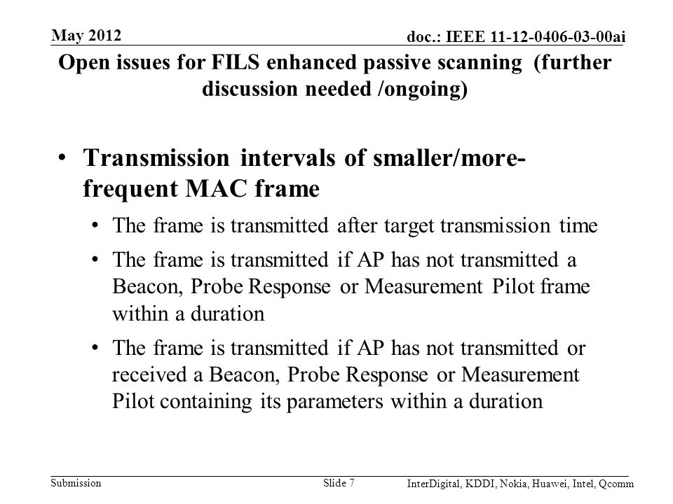 Submission doc.: IEEE ai Open issues for FILS enhanced passive scanning (further discussion needed /ongoing) Transmission intervals of smaller/more- frequent MAC frame The frame is transmitted after target transmission time The frame is transmitted if AP has not transmitted a Beacon, Probe Response or Measurement Pilot frame within a duration The frame is transmitted if AP has not transmitted or received a Beacon, Probe Response or Measurement Pilot containing its parameters within a duration Slide 7 May 2012 InterDigital, KDDI, Nokia, Huawei, Intel, Qcomm
