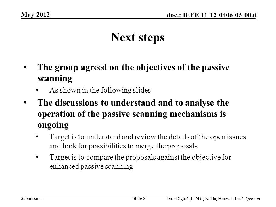 Submission doc.: IEEE ai Next steps The group agreed on the objectives of the passive scanning As shown in the following slides The discussions to understand and to analyse the operation of the passive scanning mechanisms is ongoing Target is to understand and review the details of the open issues and look for possibilities to merge the proposals Target is to compare the proposals against the objective for enhanced passive scanning Slide 8 May 2012 InterDigital, KDDI, Nokia, Huawei, Intel, Qcomm