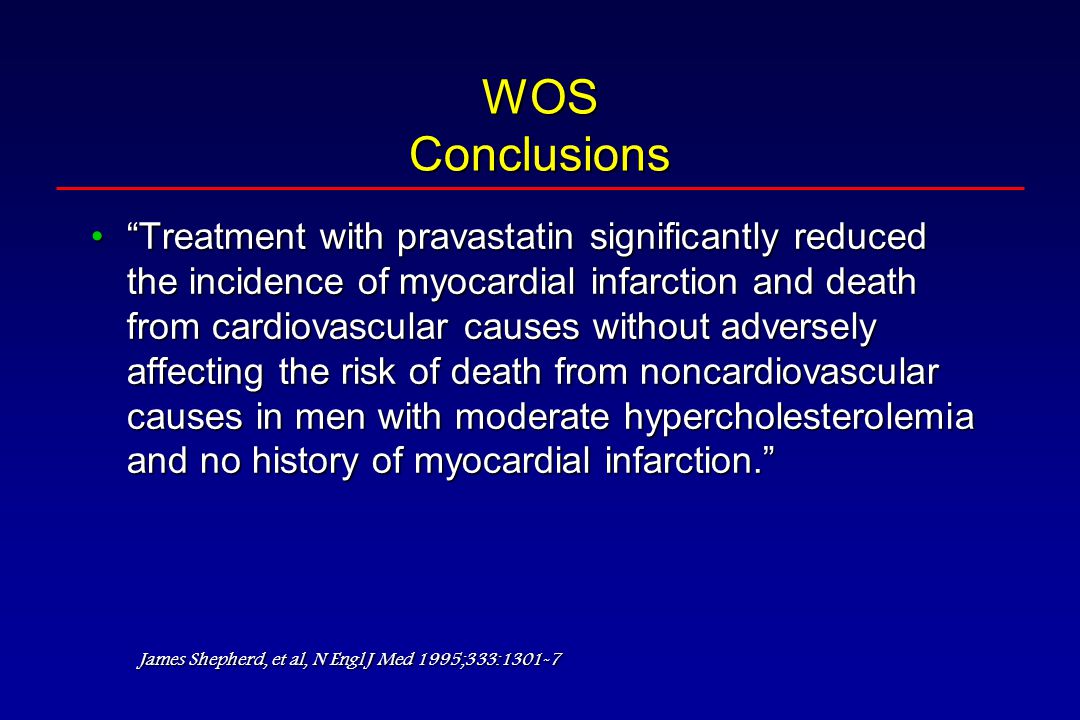 WOS Conclusions Treatment with pravastatin significantly reduced the incidence of myocardial infarction and death from cardiovascular causes without adversely affecting the risk of death from noncardiovascular causes in men with moderate hypercholesterolemia and no history of myocardial infarction. Treatment with pravastatin significantly reduced the incidence of myocardial infarction and death from cardiovascular causes without adversely affecting the risk of death from noncardiovascular causes in men with moderate hypercholesterolemia and no history of myocardial infarction. James Shepherd, et al, N Engl J Med 1995;333:1301-7