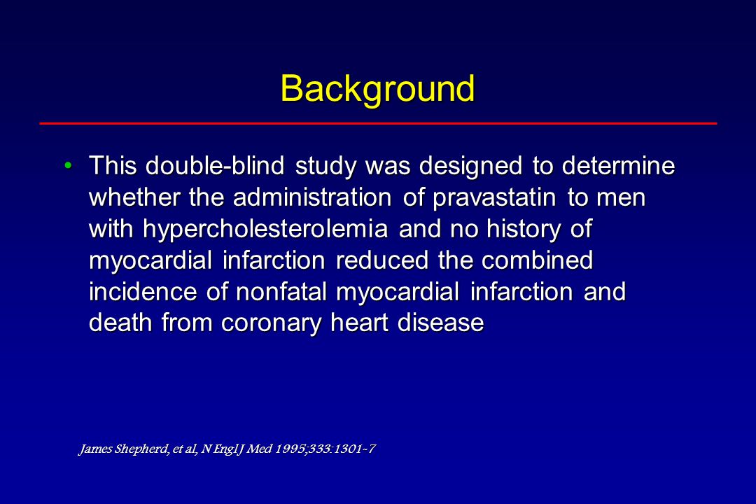 Background This double-blind study was designed to determine whether the administration of pravastatin to men with hypercholesterolemia and no history of myocardial infarction reduced the combined incidence of nonfatal myocardial infarction and death from coronary heart diseaseThis double-blind study was designed to determine whether the administration of pravastatin to men with hypercholesterolemia and no history of myocardial infarction reduced the combined incidence of nonfatal myocardial infarction and death from coronary heart disease James Shepherd, et al, N Engl J Med 1995;333:1301-7