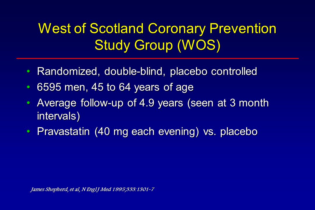 West of Scotland Coronary Prevention Study Group (WOS) Randomized, double-blind, placebo controlledRandomized, double-blind, placebo controlled 6595 men, 45 to 64 years of age6595 men, 45 to 64 years of age Average follow-up of 4.9 years (seen at 3 month intervals)Average follow-up of 4.9 years (seen at 3 month intervals) Pravastatin (40 mg each evening) vs.