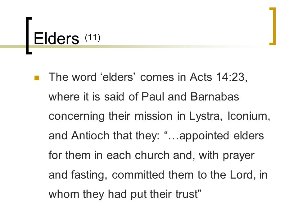 Elders (11) The word ‘elders’ comes in Acts 14:23, where it is said of Paul and Barnabas concerning their mission in Lystra, Iconium, and Antioch that they: …appointed elders for them in each church and, with prayer and fasting, committed them to the Lord, in whom they had put their trust