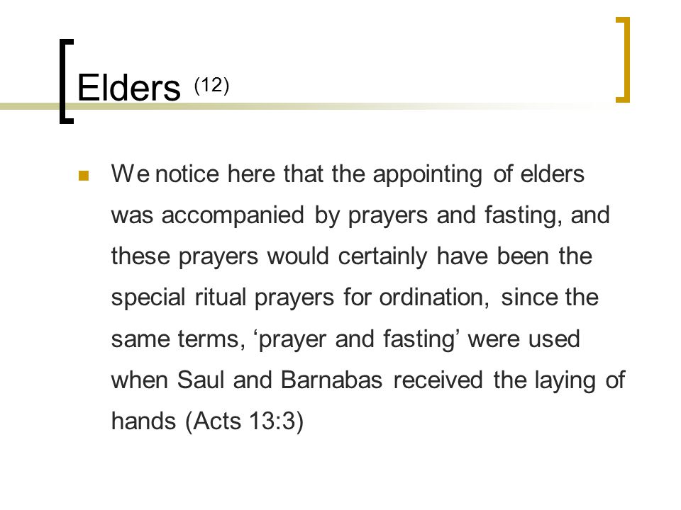 Elders (12) We notice here that the appointing of elders was accompanied by prayers and fasting, and these prayers would certainly have been the special ritual prayers for ordination, since the same terms, ‘prayer and fasting’ were used when Saul and Barnabas received the laying of hands (Acts 13:3)