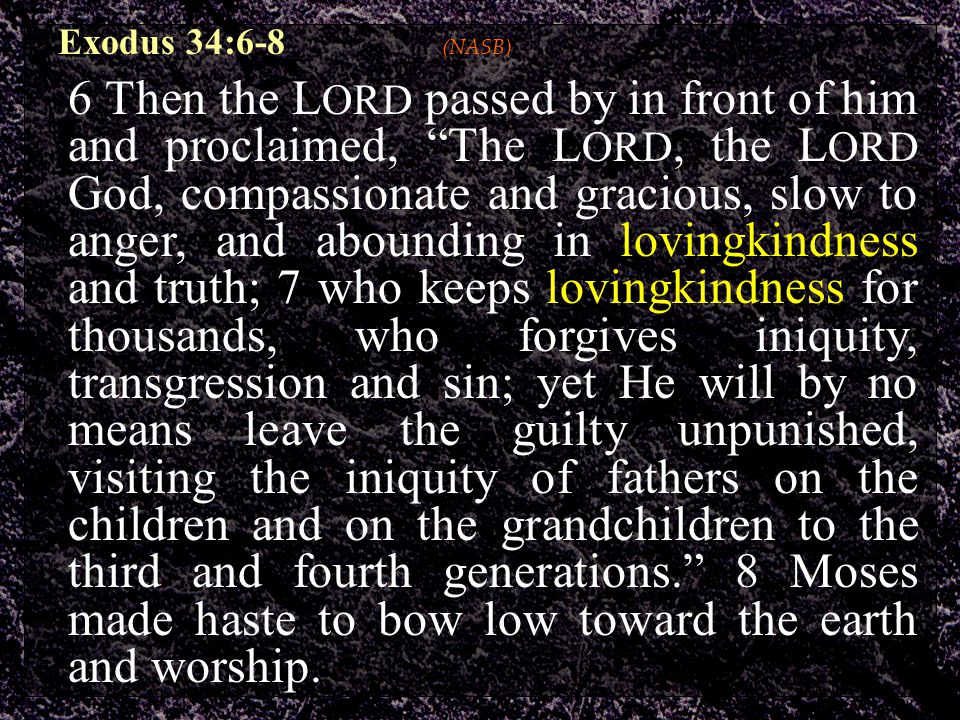 Exodus 34:6-8 (NASB) 6 Then the L ORD passed by in front of him and proclaimed, The L ORD, the L ORD God, compassionate and gracious, slow to anger, and abounding in lovingkindness and truth; 7 who keeps lovingkindness for thousands, who forgives iniquity, transgression and sin; yet He will by no means leave the guilty unpunished, visiting the iniquity of fathers on the children and on the grandchildren to the third and fourth generations. 8 Moses made haste to bow low toward the earth and worship.