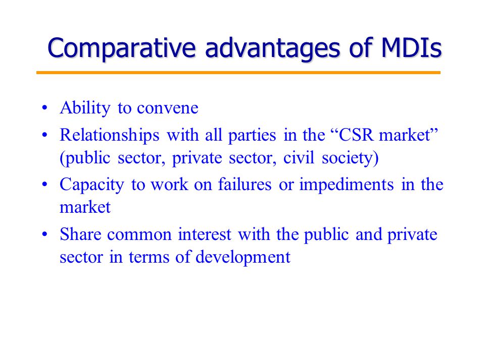 10 Comparative advantages of MDIs Ability to convene Relationships with all parties in the CSR market (public sector, private sector, civil society) Capacity to work on failures or impediments in the market Share common interest with the public and private sector in terms of development